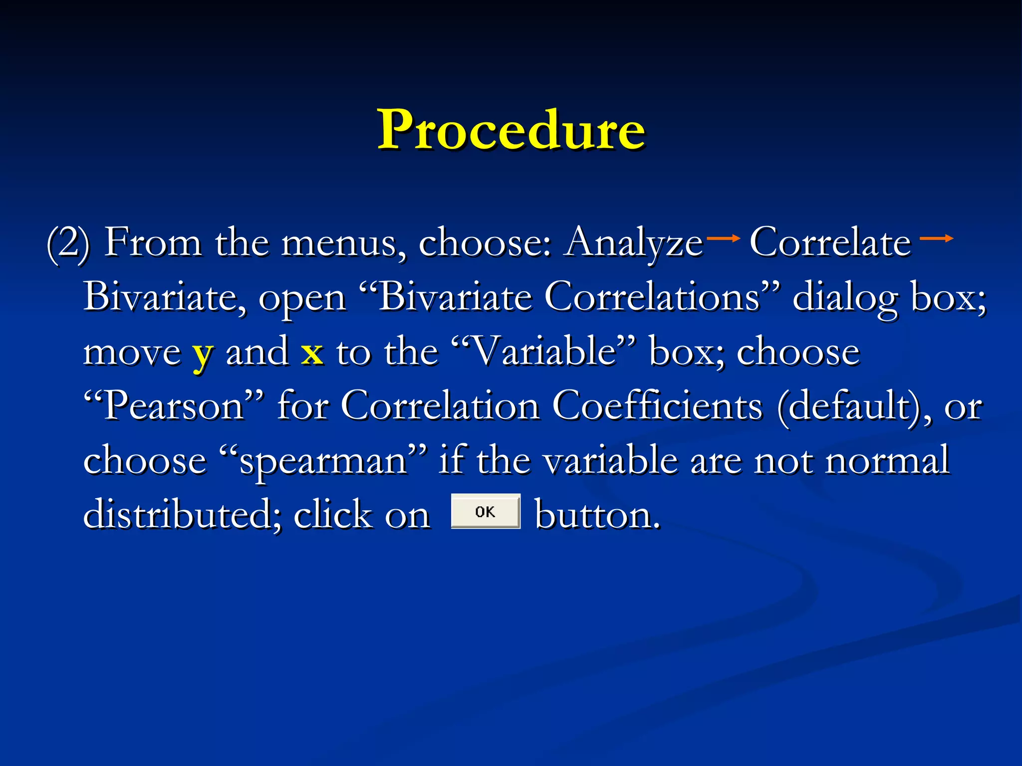 Procedure (2) From the menus, choose: Analyze  Correlate  Bivariate, open “Bivariate Correlations” dialog box; move  y  and  x  to the “Variable” box; choose “Pearson” for Correlation Coefficients (default), or choose “spearman” if the variable are not normal distributed; click on  button. 