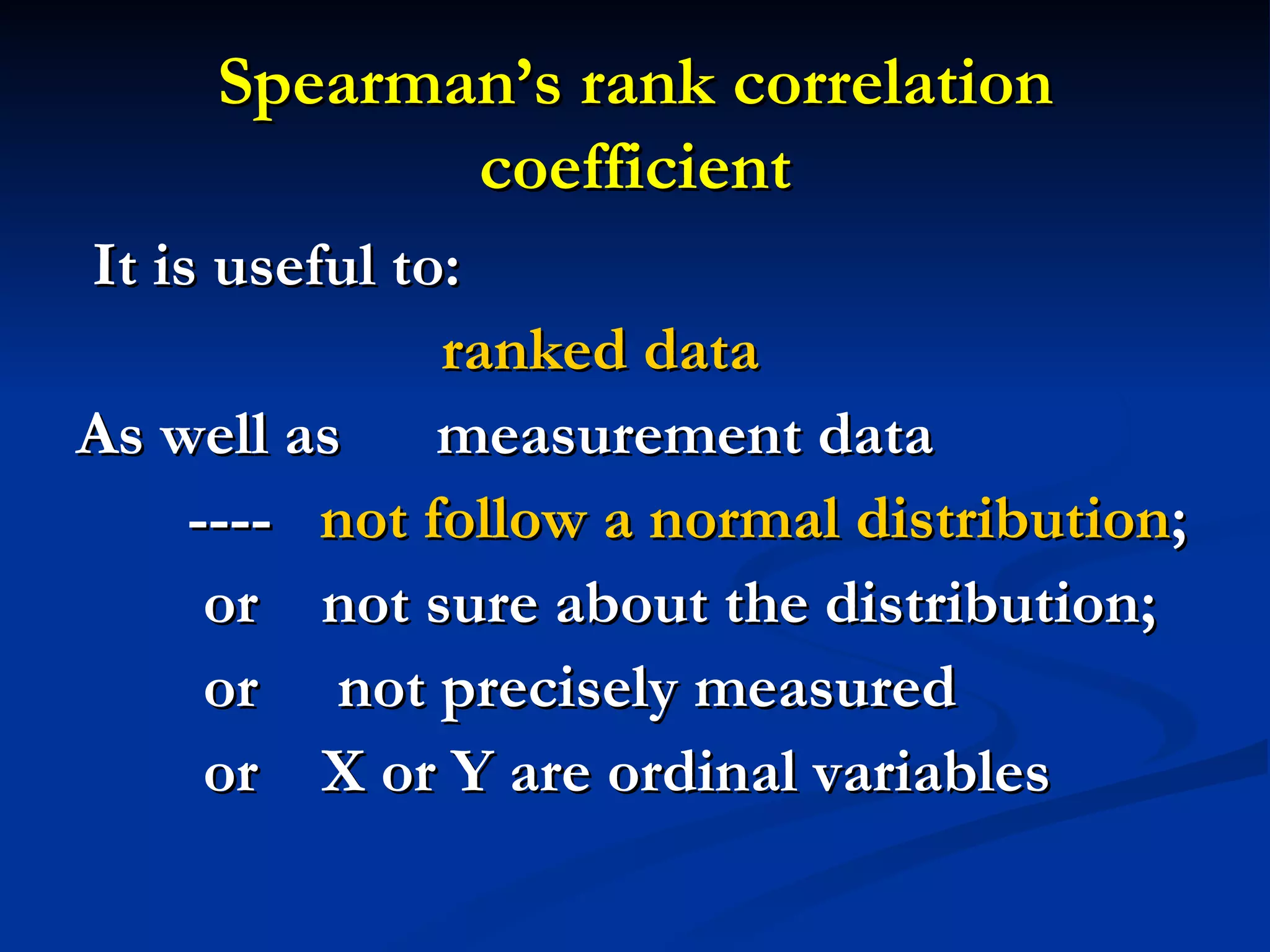 Spearman’s rank correlation coefficient It is useful to: ranked data   As well as  measurement data ----  not follow a normal distribution ;  or  not sure about the distribution;  or  not precisely measured or  X or Y are ordinal variables 