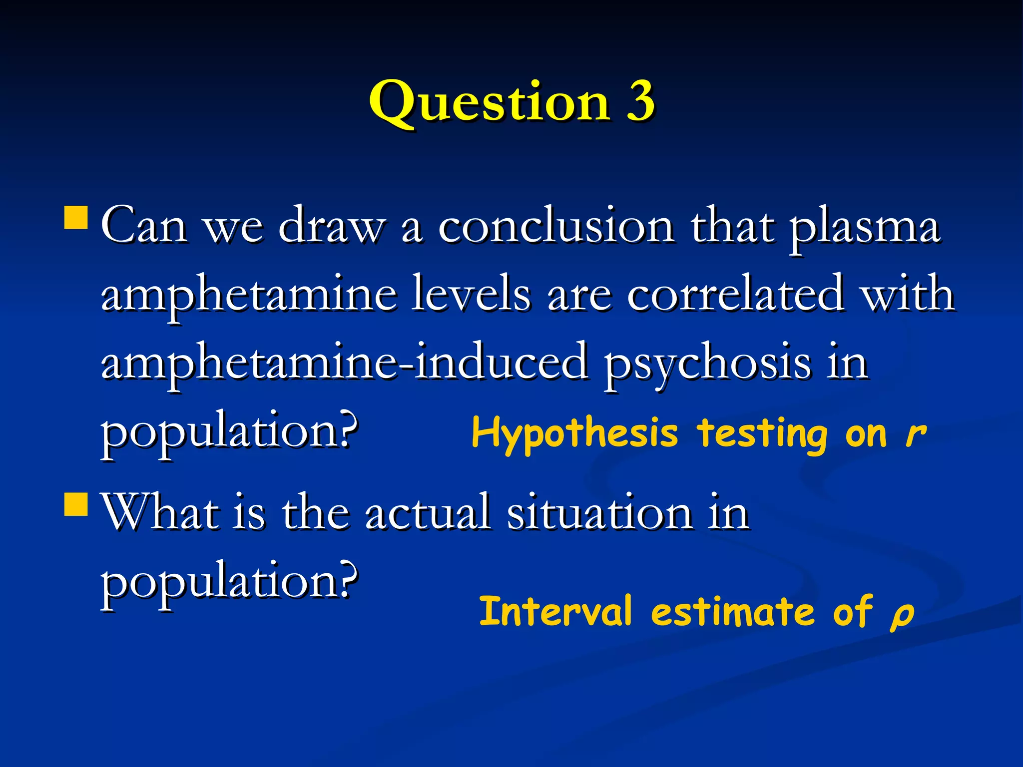 Question 3 Can we draw a conclusion that plasma amphetamine levels are correlated with amphetamine-induced psychosis in population? What is the actual situation in population? Hypothesis testing on  r Interval estimate of  ρ 