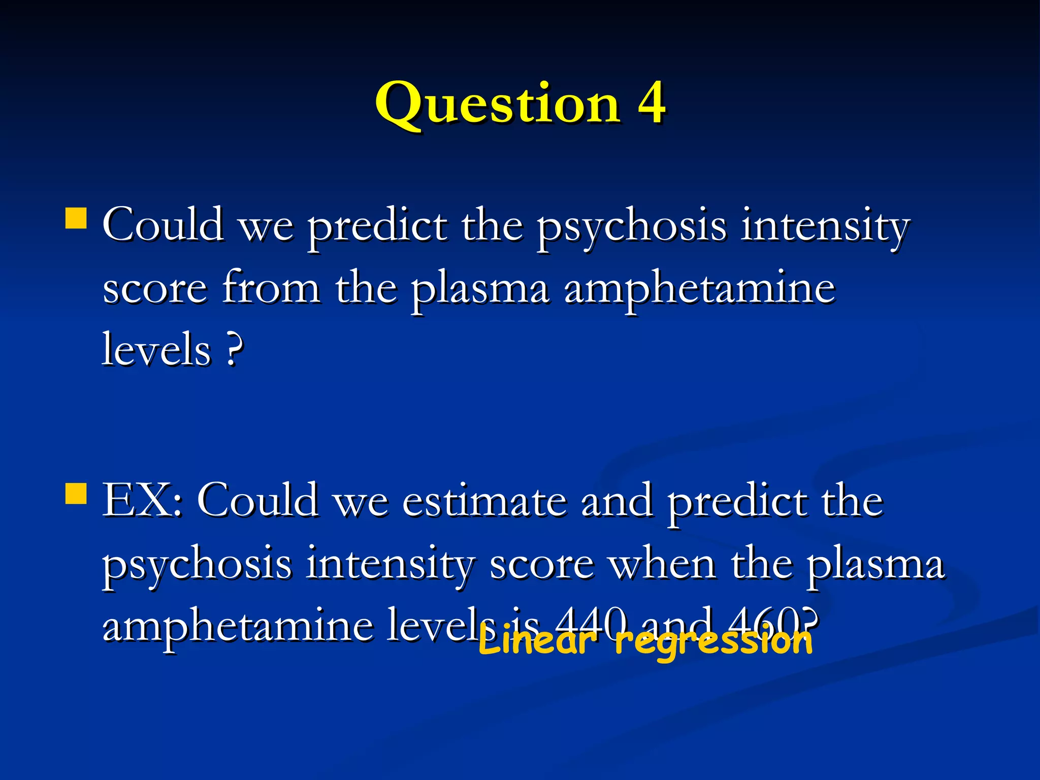 Question 4 Could we predict the psychosis intensity score from the plasma amphetamine levels ? EX: Could we estimate and predict the psychosis intensity score when the plasma amphetamine levels is 440 and 460? Linear regression  