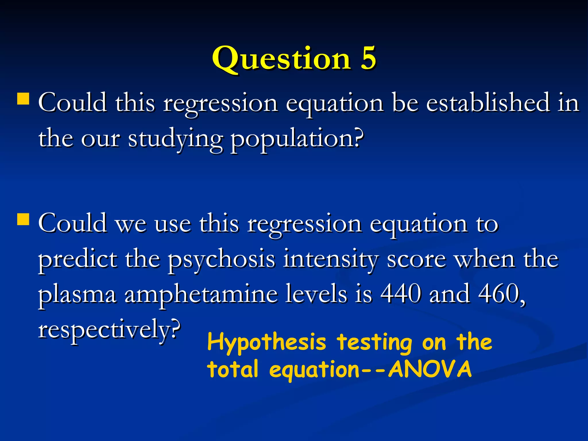 Question 5 Could this regression equation be established in the our studying population? Could we use this regression equation to predict the psychosis intensity score when the plasma amphetamine levels is 440 and 460, respectively?  Hypothesis testing on the total equation--ANOVA 