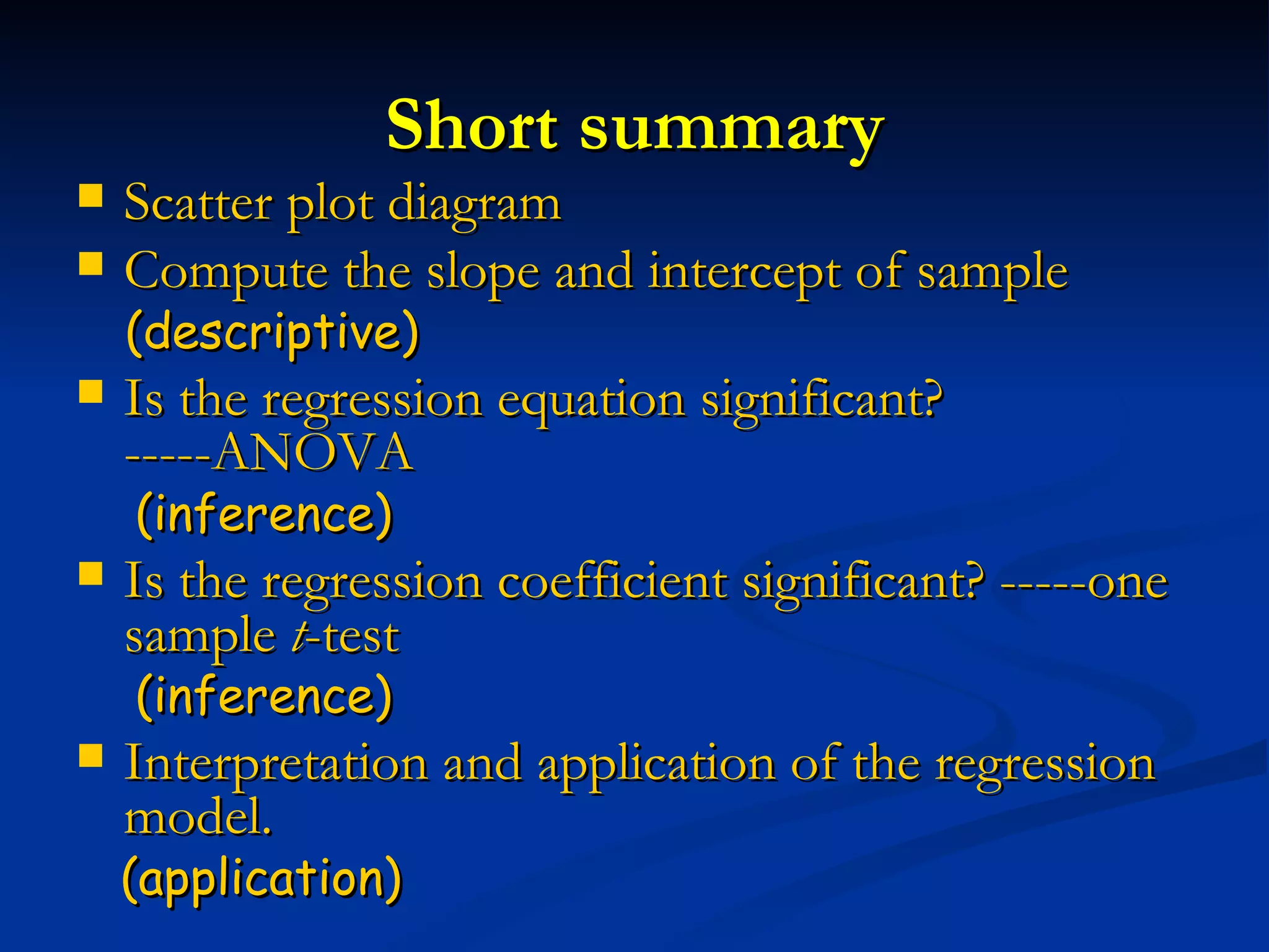 Short summary Scatter plot diagram   Compute the slope and intercept of sample (descriptive) Is the regression equation significant? -----ANOVA  (inference) Is the regression coefficient significant? -----one sample  t -test  (inference) Interpretation and application of the regression model. (application) 