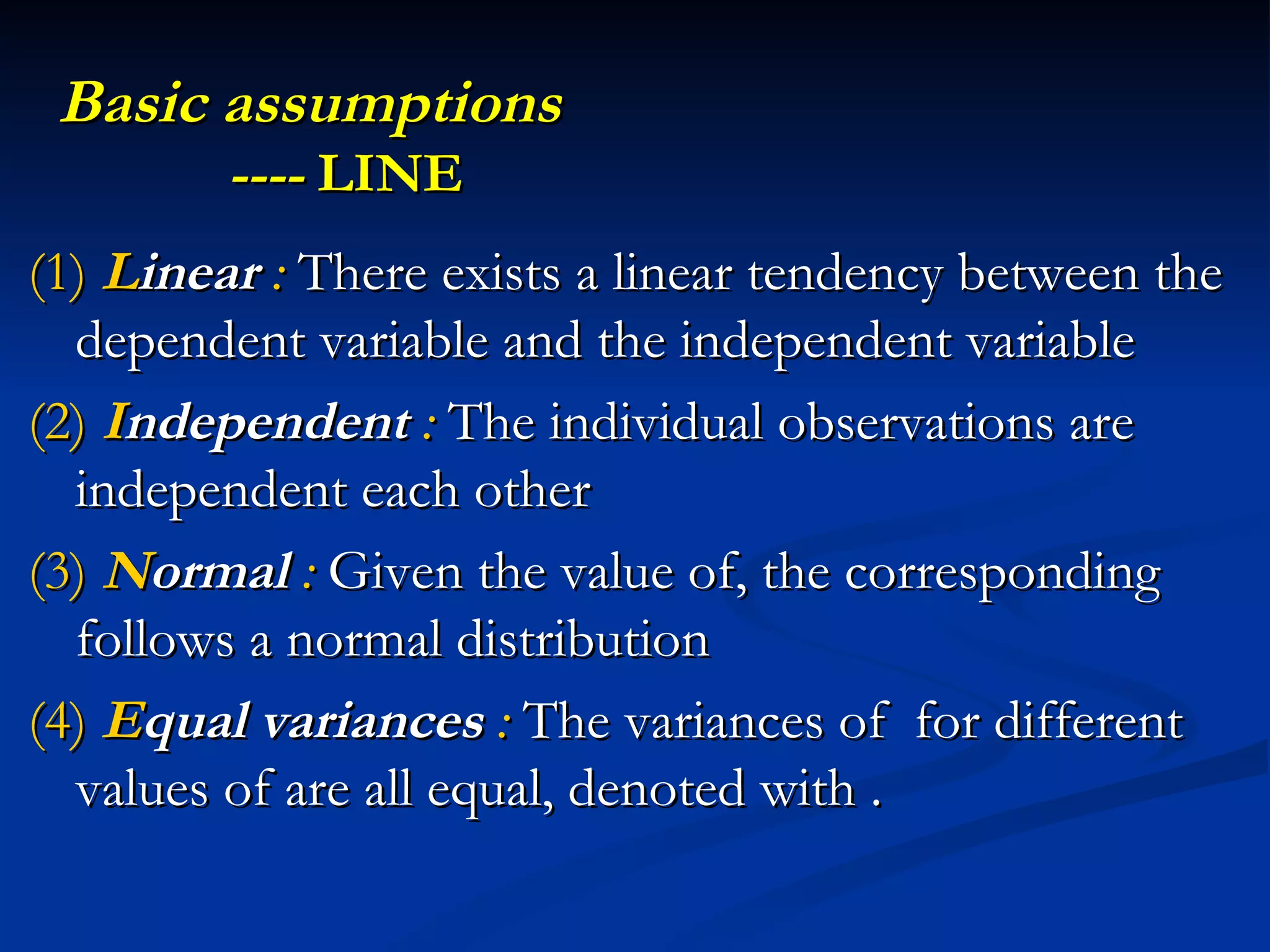 Basic assumptions    ----  LINE (1)  L inear  :  There exists a linear tendency between the dependent variable and the independent variable (2)  I ndependent  :  The individual observations are independent each other (3)   N ormal   :  Given the value of, the corresponding follows a normal distribution  (4)  E qual   variances  :  The variances of  for different values of are all equal, denoted with . 