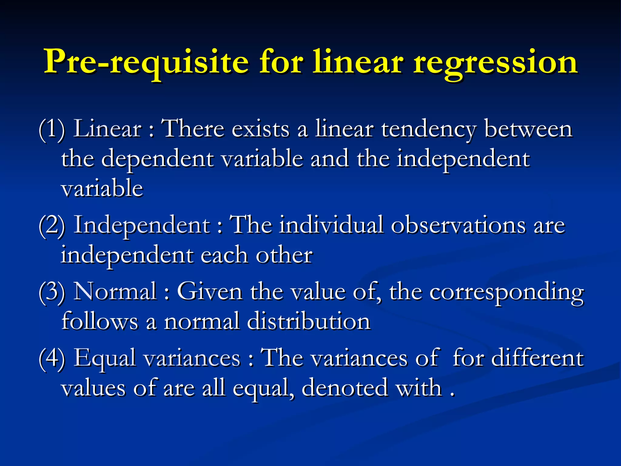 Pre-requisite for linear regression (1)  Linear  : There exists a linear tendency between the dependent variable and the independent variable (2)  Independent  : The individual observations are independent each other (3)  Normal  : Given the value of, the corresponding follows a normal distribution  (4)  Equal variances  : The variances of  for different values of are all equal, denoted with . 