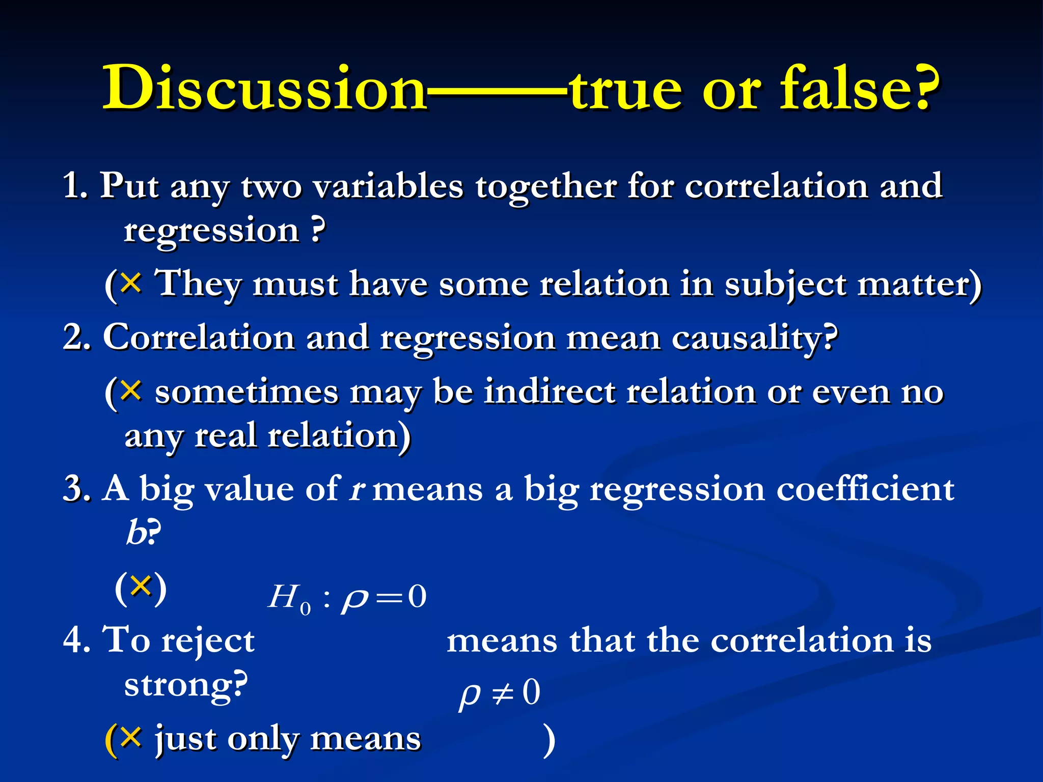 Discussion——true or false? 1. Put any two variables together for correlation and regression ? ( ×  They must have some relation in subject matter) 2. Correlation and regression mean causality? ( ×  sometimes may be indirect relation or even no any real relation) 3.  A big value of  r  means a big regression coefficient  b ? ( × ) 4. To reject  means that the correlation is strong? (×  just only means  ) 