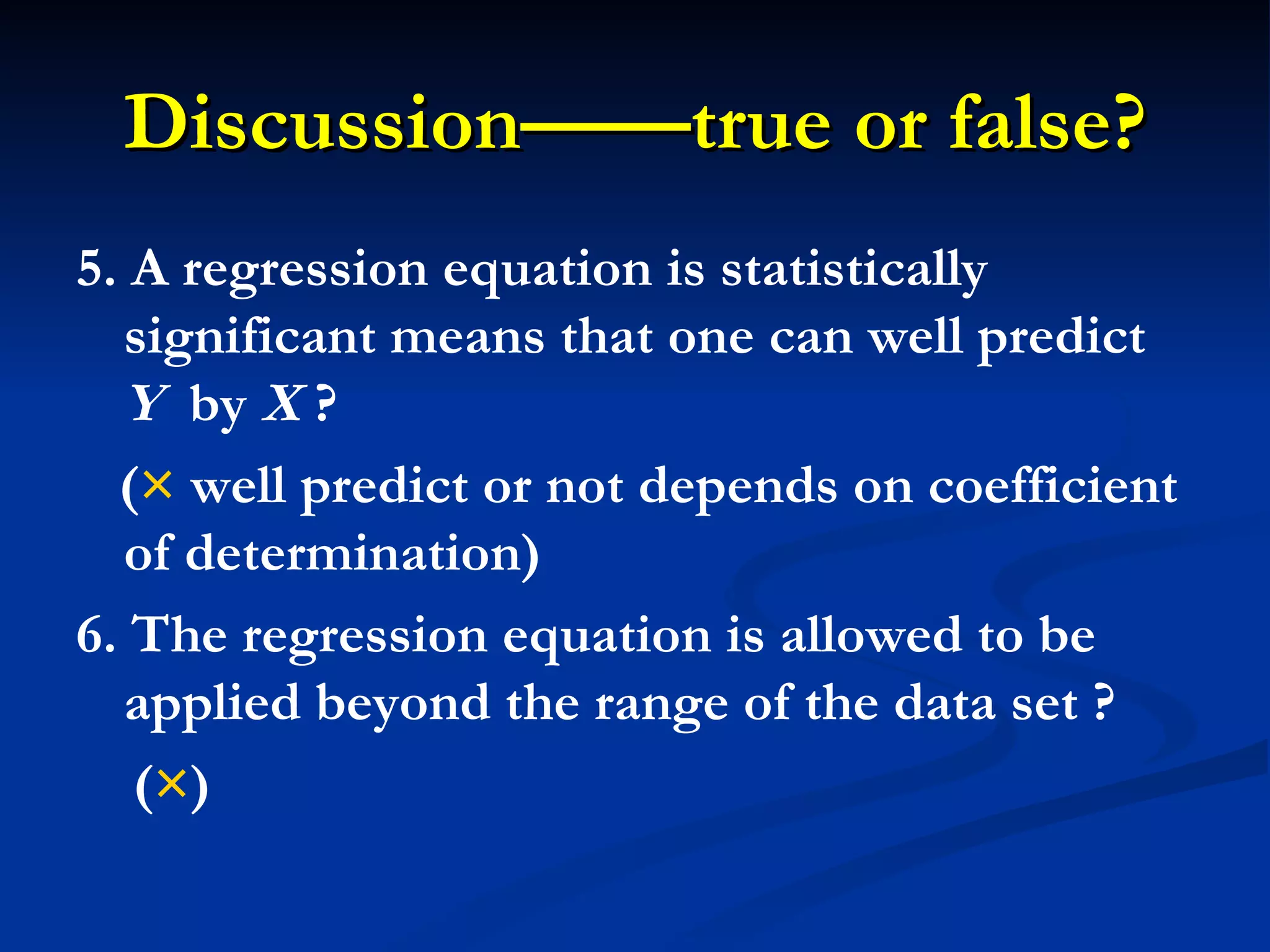 Discussion——true or false? 5. A regression equation is statistically significant means that one can well predict  Y   by  X  ? ( ×  well predict or not depends on coefficient of determination) 6. The regression equation is allowed to be applied beyond the range of the data set ? ( × ) 