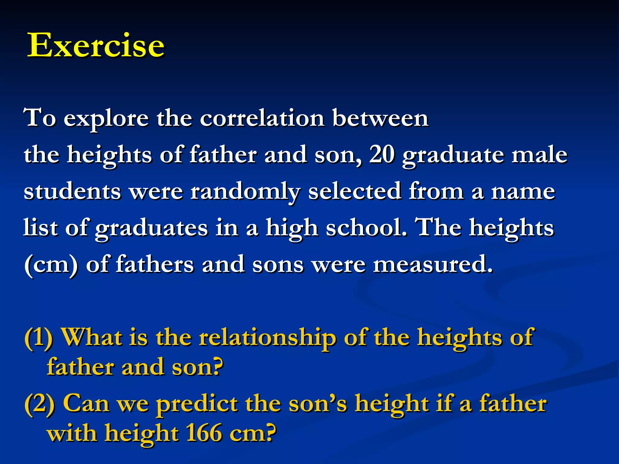 To explore the correlation between  the heights of father and son, 20 graduate male  students were randomly selected from a name  list of graduates in a high school. The heights  (cm) of fathers and sons were measured.  (1) What is the relationship of the heights of father and son? (2) Can we predict the son’s height if a father with height 166 cm? Exercise 