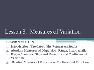 Lesson 8: Measures of Variation
LESSON OUTLINE:
1. Introduction: The Case of the Returns on Stocks
2. Absolute Measures of Dispersion: Range, Interquartile
Range, Variance, Standard Deviation and Coefficient of
Variation
3. Relative Measure of Dispersion: Coefficient of Variation
 