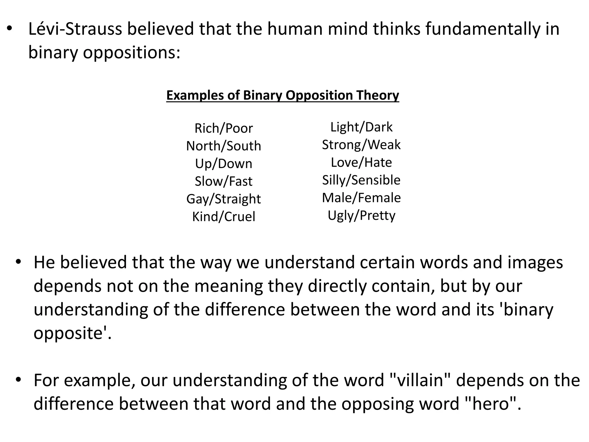 • Lévi-Strauss believed that the human mind thinks fundamentally in
binary oppositions:
Rich/Poor
North/South
Up/Down
Slow/Fast
Gay/Straight
Kind/Cruel
Light/Dark
Strong/Weak
Love/Hate
Silly/Sensible
Male/Female
Ugly/Pretty
• He believed that the way we understand certain words and images
depends not on the meaning they directly contain, but by our
understanding of the difference between the word and its 'binary
opposite'.
• For example, our understanding of the word "villain" depends on the
difference between that word and the opposing word "hero".
Examples of Binary Opposition Theory
 