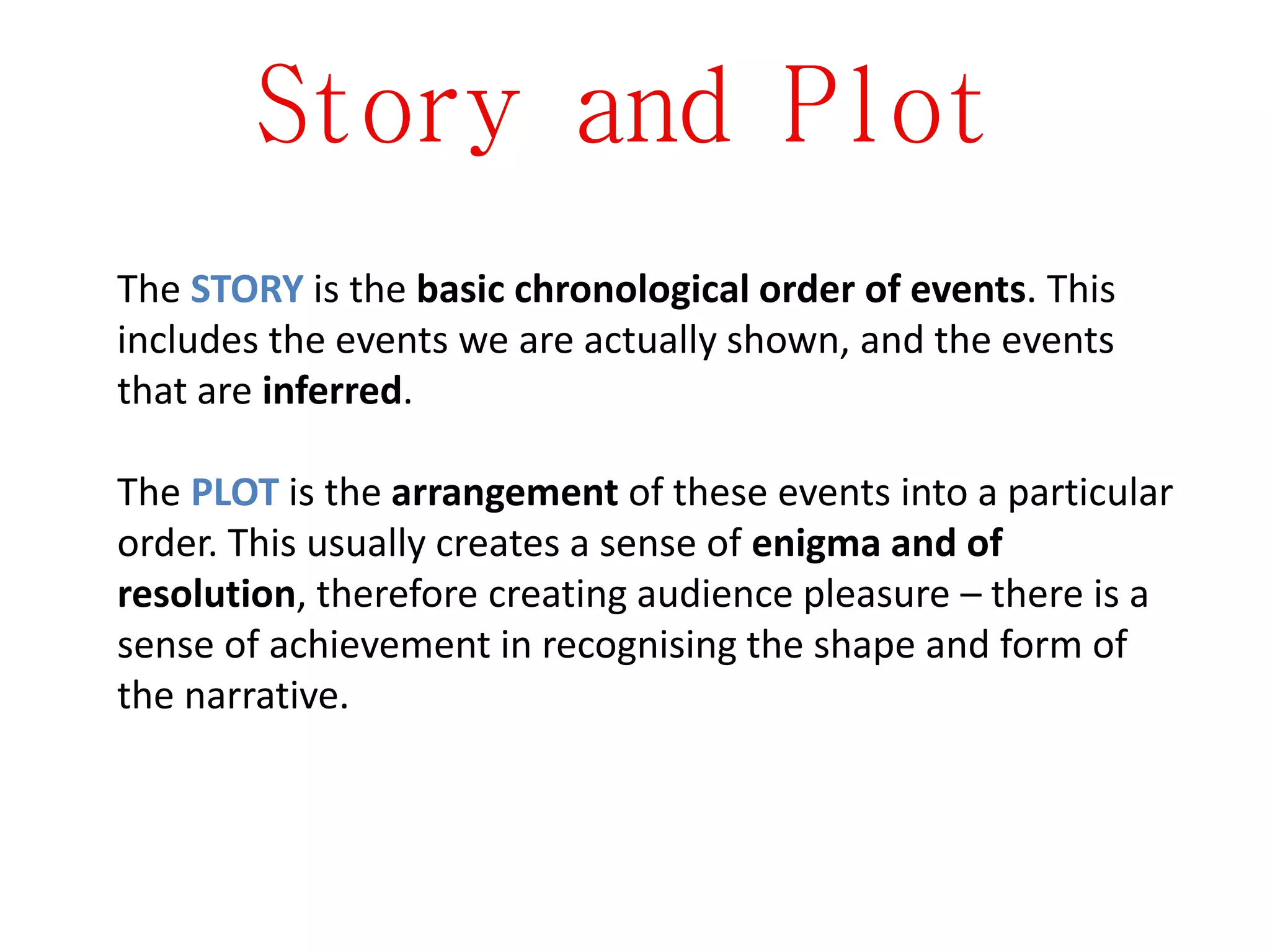 Story and Plot
The STORY is the basic chronological order of events. This
includes the events we are actually shown, and the events
that are inferred.
The PLOT is the arrangement of these events into a particular
order. This usually creates a sense of enigma and of
resolution, therefore creating audience pleasure – there is a
sense of achievement in recognising the shape and form of
the narrative.
 