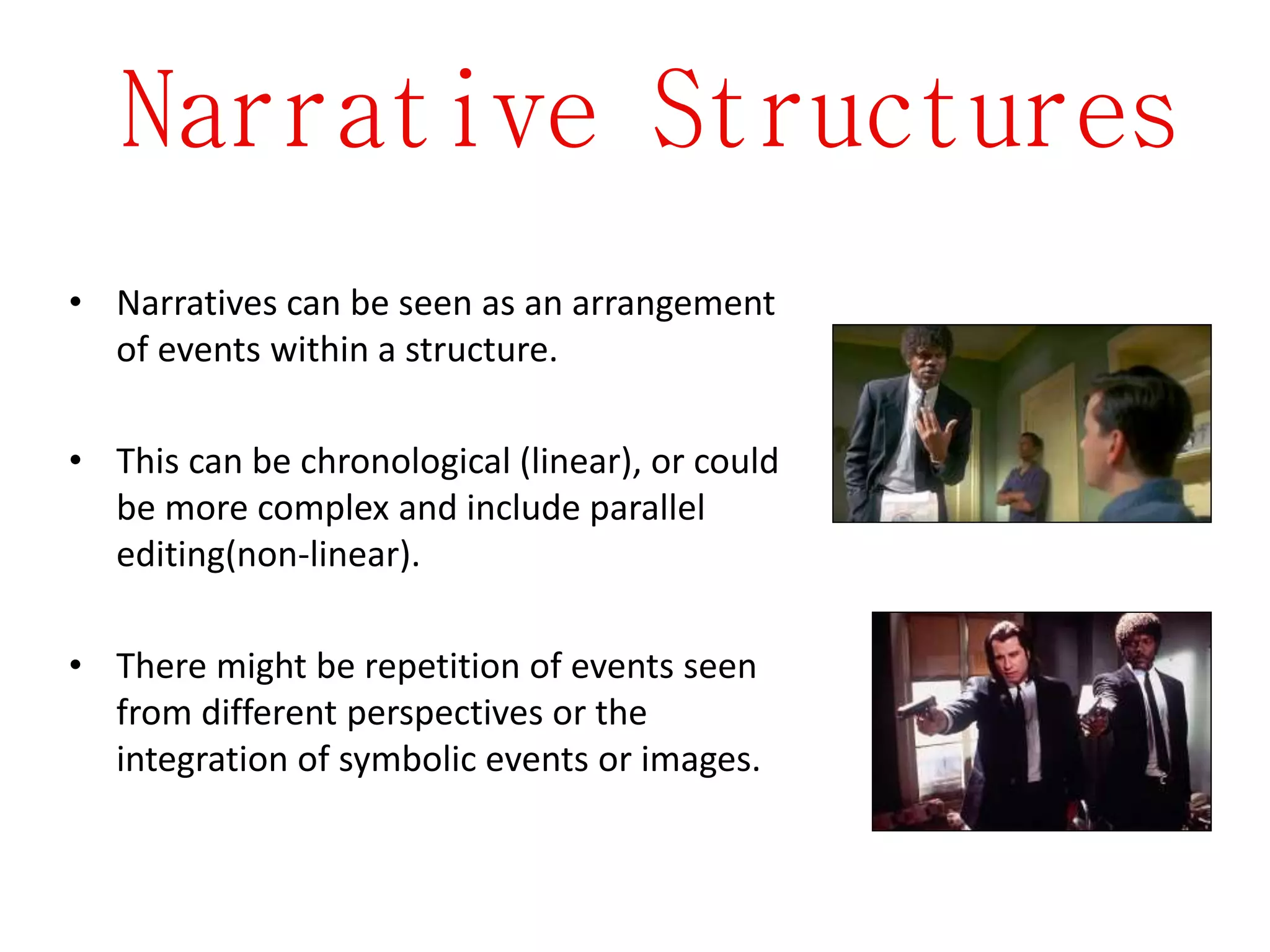 Narrative Structures
• Narratives can be seen as an arrangement
of events within a structure.
• This can be chronological (linear), or could
be more complex and include parallel
editing(non-linear).
• There might be repetition of events seen
from different perspectives or the
integration of symbolic events or images.
 