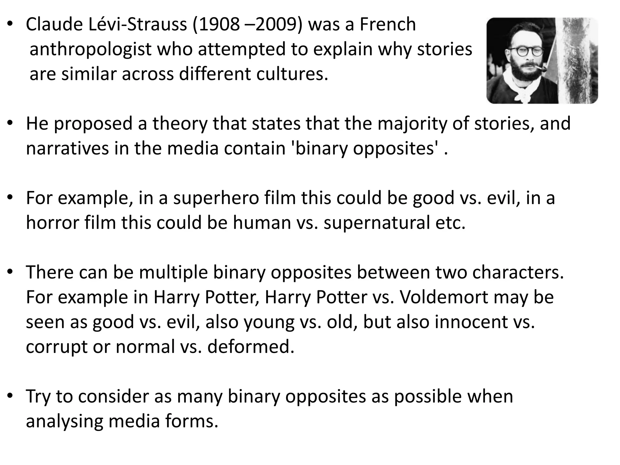 • Claude Lévi-Strauss (1908 –2009) was a French
anthropologist who attempted to explain why stories
are similar across different cultures.
• He proposed a theory that states that the majority of stories, and
narratives in the media contain 'binary opposites' .
• For example, in a superhero film this could be good vs. evil, in a
horror film this could be human vs. supernatural etc.
• There can be multiple binary opposites between two characters.
For example in Harry Potter, Harry Potter vs. Voldemort may be
seen as good vs. evil, also young vs. old, but also innocent vs.
corrupt or normal vs. deformed.
• Try to consider as many binary opposites as possible when
analysing media forms.
 