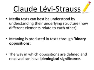 Claude Lévi-Strauss
• Media texts can best be understood by
understanding their underlying structure (how
different elements relate to each other).
• Meaning is produced in texts through ‘binary
oppositions’.
• The way in which oppositions are defined and
resolved can have ideological significance.
 