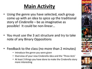 Main Activity
• Using the genre you have selected, each group
come up with an idea to spice up the traditional
story of Cinderella – be as imaginative as
possible! It could be non-linear…
• You must use the 3 act structure and try to take
note of any Binary Oppositions
• Feedback to the class (no more than 2 minutes)
• Introduce the genre you were given
• Overview of your new Cinderella idea and the ‘Three Acts’
• At least 3 things you have done to make the Cinderella story
more interesting
 