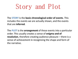 Story and Plot
The STORY is the basic chronological order of events. This
includes the events we are actually shown, and the events
that are inferred.
The PLOT is the arrangement of these events into a particular
order. This usually creates a sense of enigma and of
resolution, therefore creating audience pleasure – there is a
sense of achievement in recognising the shape and form of
the narrative.
 