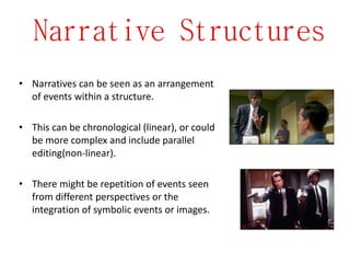 Narrative Structures
• Narratives can be seen as an arrangement
of events within a structure.
• This can be chronological (linear), or could
be more complex and include parallel
editing(non-linear).
• There might be repetition of events seen
from different perspectives or the
integration of symbolic events or images.
 