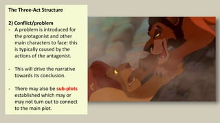 The Three-Act Structure
2) Conflict/problem
- A problem is introduced for
the protagonist and other
main characters to face: this
is typically caused by the
actions of the antagonist.
- This will drive the narrative
towards its conclusion.
- There may also be sub-plots
established which may or
may not turn out to connect
to the main plot.
 
