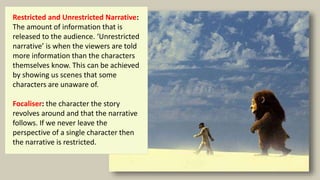 Restricted and Unrestricted Narrative:
The amount of information that is
released to the audience. ‘Unrestricted
narrative’ is when the viewers are told
more information than the characters
themselves know. This can be achieved
by showing us scenes that some
characters are unaware of.
Focaliser: the character the story
revolves around and that the narrative
follows. If we never leave the
perspective of a single character then
the narrative is restricted.
 