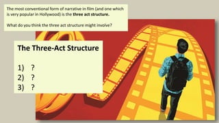 The Three-Act Structure
1) ?
2) ?
3) ?
The most conventional form of narrative in film (and one which
is very popular in Hollywood) is the three act structure.
What do you think the three act structure might involve?
 