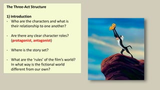 The Three-Act Structure
1) Introduction
- Who are the characters and what is
their relationship to one another?
- Are there any clear character roles?
(protagonist, antagonist)
- Where is the story set?
- What are the ‘rules’ of the film’s world?
In what way is the fictional world
different from our own?
 