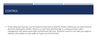 CONTROL
 In the restaurant business, you first have to know how to steal the chicken, before you can stop someone
else from stealing the chicken. There is so much food and beverage in a restaurant that, unless
management and owners exert tight control,losses will occur. If portion control is not used, you might as
well put a few dollars on each plate as it goes out of the kitchen.
 