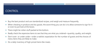 CONTROL
 Buy the best product and use standardized recipes, and weigh and measure frequently.
 When checking in produce and dry goods, the worst thing you can do is to allow someone to sign for it
or even to just look at the boxes.
 There might be rotten stuff packed at the bottom.
 Really check the expensive items to see that they are what you ordered—quantity, quality, and weight.
 Don’t over- or under-order—order a realistic expectation for the number of guests and the choices of
menu items they are likely to make.
 Do a daily inventory of high-priced items like meats.
 