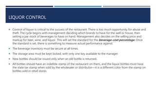 LIQUOR CONTROL
 Control of liquor is critical to the success of the restaurant. There is too much opportunity for abuse and
theft. The cycle begins with management deciding which brands to have for the well or house, then
setting a par stock of beverages to have on hand. Management also decides on the selling price and
markup for beer, wine, and liquor. This will set the standard for the beverage-cost percentage. Once
the standard is set, there is something to measure actual performance against.
 The beverage inventory must be secure at all times.
 The storage area must be kept locked, with only one key available to the manager.
 New bottles should be issued only when an old bottle is returned.
 All bottles should have an indelible stamp of the restaurant on them, and the liquor bottles must have
the state tax stamp when sold by the wholesaler or distributor—it is a different color from the stamp on
bottles sold in retail stores.
 