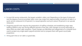 LABOR COSTS
 In most full-service restaurants, the largest variable is labor cost. Depending on the type of restaurant
and the degree of service provided, labor costs may range from approximately 16 percent of sales in a
quick-service restaurant to 24 percent in a casual operation and up to about 30 percent in an upscale
restaurant.
 Projecting payroll costs requires the preparation of staffing schedules and establishing wage rates.
Staffing patterns may vary during different periods of the year, with changes occurring seasonally or
when there are other sales variations. These changes are identified and categorized on a schedule form
used to project any single week’s payroll activities and to compare them with guest count/sales
projections.
 Hiring part-time or on-calls is a good idea.
 