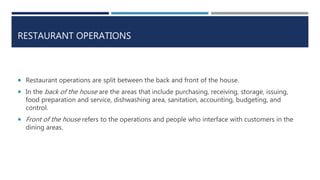 RESTAURANT OPERATIONS
 Restaurant operations are split between the back and front of the house.
 In the back of the house are the areas that include purchasing, receiving, storage, issuing,
food preparation and service, dishwashing area, sanitation, accounting, budgeting, and
control.
 Front of the house refers to the operations and people who interface with customers in the
dining areas.
 