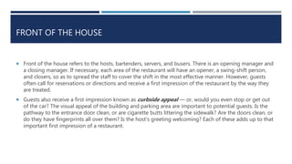 FRONT OF THE HOUSE
 Front of the house refers to the hosts, bartenders, servers, and busers. There is an opening manager and
a closing manager. If necessary, each area of the restaurant will have an opener, a swing-shift person,
and closers, so as to spread the staff to cover the shift in the most effective manner. However, guests
often call for reservations or directions and receive a first impression of the restaurant by the way they
are treated.
 Guests also receive a first impression known as curbside appeal — or, would you even stop or get out
of the car? The visual appeal of the building and parking area are important to potential guests. Is the
pathway to the entrance door clean, or are cigarette butts littering the sidewalk? Are the doors clean, or
do they have fingerprints all over them? Is the host’s greeting welcoming? Each of these adds up to that
important first impression of a restaurant.
 