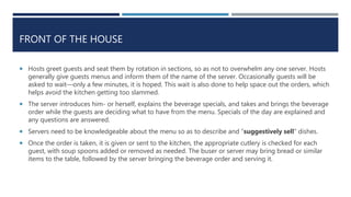 FRONT OF THE HOUSE
 Hosts greet guests and seat them by rotation in sections, so as not to overwhelm any one server. Hosts
generally give guests menus and inform them of the name of the server. Occasionally guests will be
asked to wait—only a few minutes, it is hoped. This wait is also done to help space out the orders, which
helps avoid the kitchen getting too slammed.
 The server introduces him- or herself, explains the beverage specials, and takes and brings the beverage
order while the guests are deciding what to have from the menu. Specials of the day are explained and
any questions are answered.
 Servers need to be knowledgeable about the menu so as to describe and “suggestively sell” dishes.
 Once the order is taken, it is given or sent to the kitchen, the appropriate cutlery is checked for each
guest, with soup spoons added or removed as needed. The buser or server may bring bread or similar
items to the table, followed by the server bringing the beverage order and serving it.
 