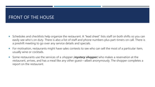 FRONT OF THE HOUSE
 Schedules and checklists help organize the restaurant. A “lead sheet” lists staff on both shifts so you can
easily see who’s on duty. There is also a list of staff and phone numbers plus part-timers on call. There is
a preshift meeting to go over any service details and specials.
 For motivation, restaurants might have sales contests to see who can sell the most of a particular item,
usually wine or cocktails.
 Some restaurants use the services of a shopper (mystery shopper) who makes a reservation at the
restaurant, arrives, and has a meal like any other guest—albeit anonymously. The shopper completes a
report on the restaurant.
 