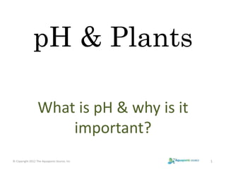 pH & Plants 
What is pH & why is it 
important? 
© Copyright 2012 The Aquaponic Source, Inc 1 
 