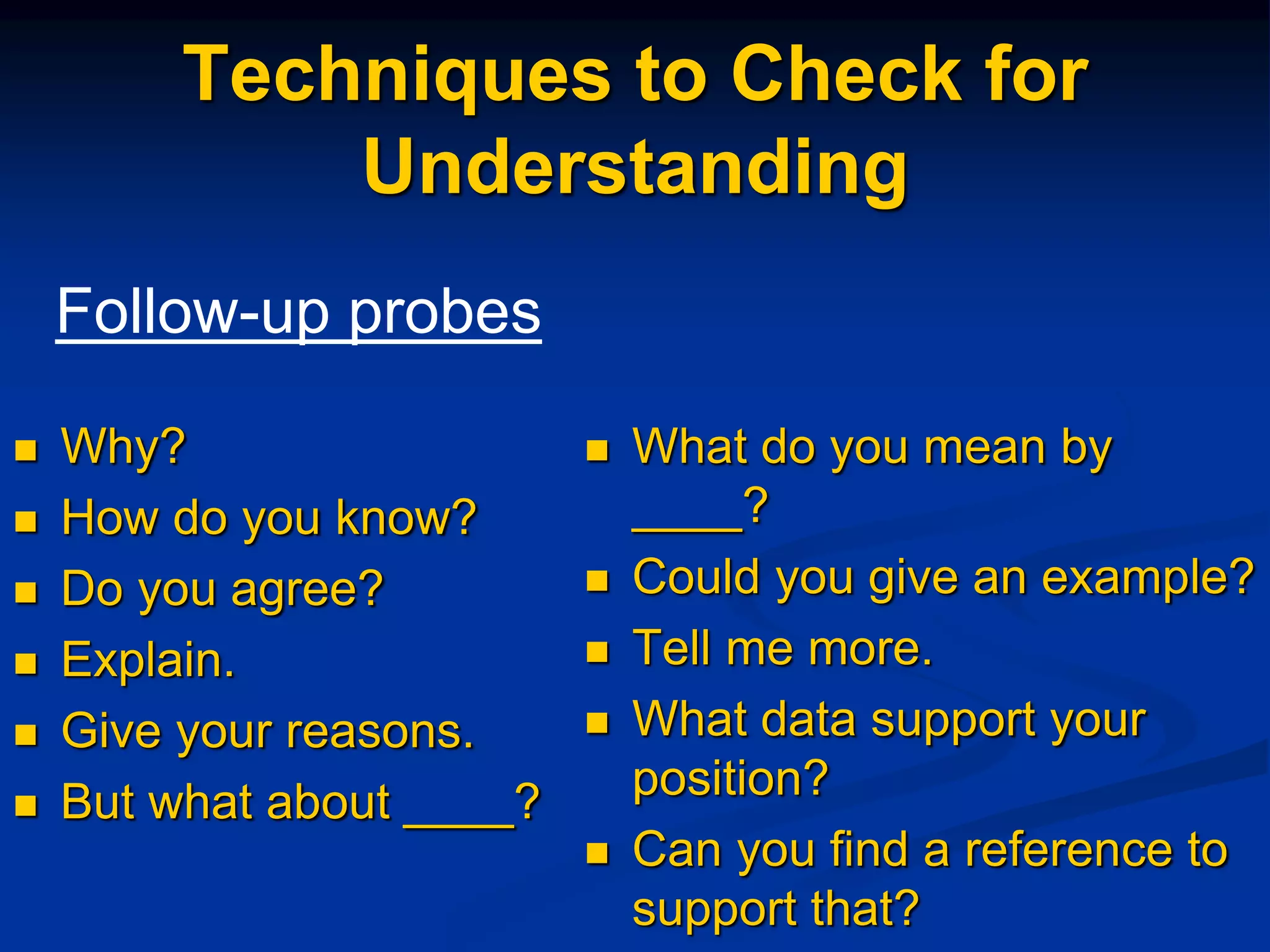 Techniques to Check for
Understanding
 Why?
 How do you know?
 Do you agree?
 Explain.
 Give your reasons.
 But what about ____?
 What do you mean by
____?
 Could you give an example?
 Tell me more.
 What data support your
position?
 Can you find a reference to
support that?
Follow-up probes
 