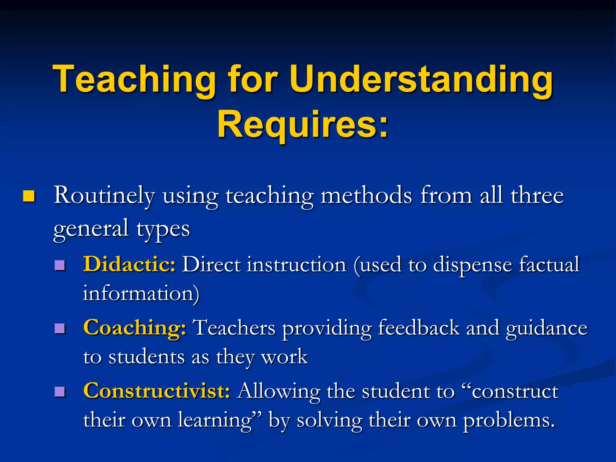 Teaching for Understanding
Requires:
 Routinely using teaching methods from all three
general types
 Didactic: Direct instruction (used to dispense factual
information)
 Coaching: Teachers providing feedback and guidance
to students as they work
 Constructivist: Allowing the student to “construct
their own learning” by solving their own problems.
 