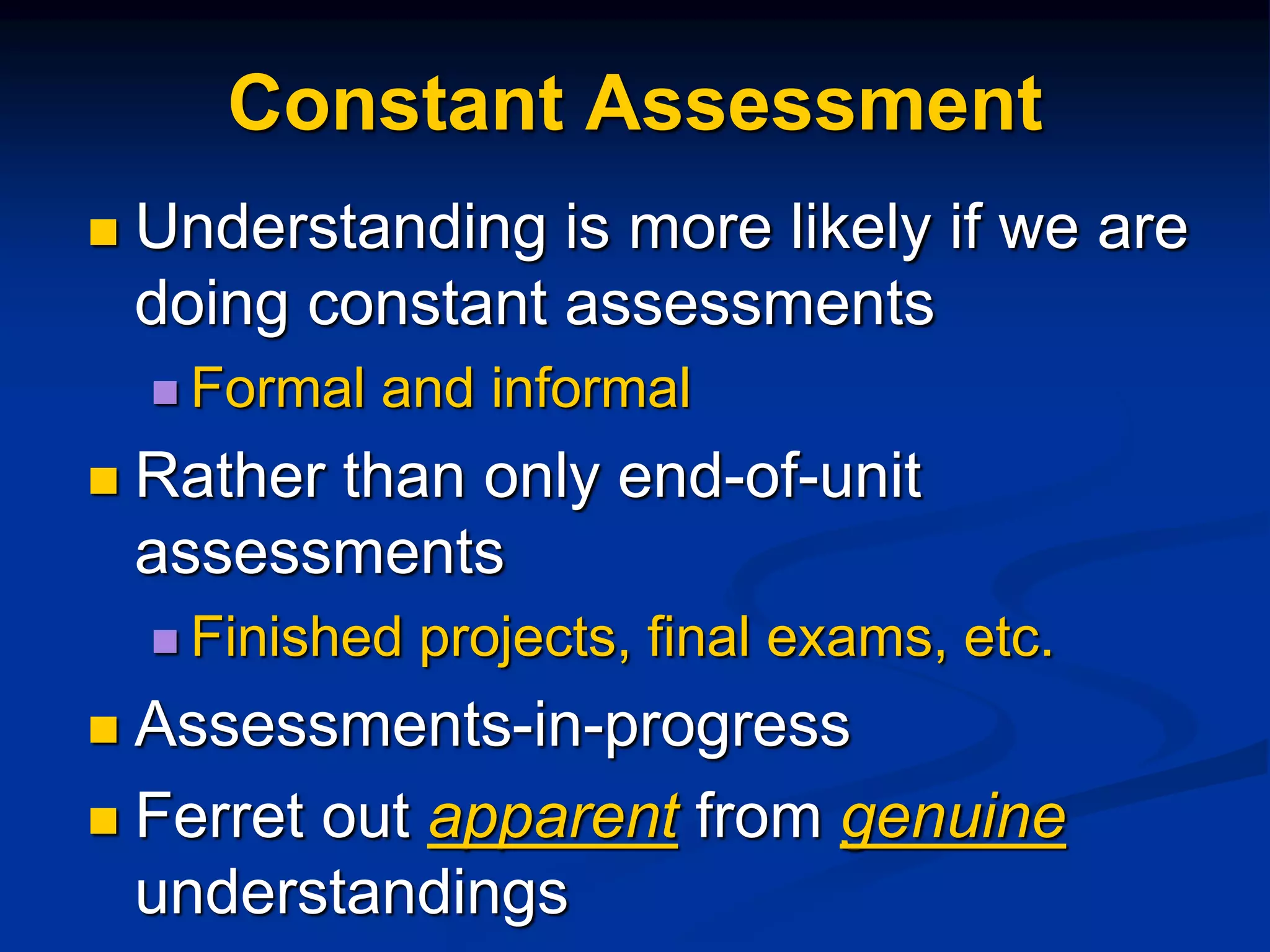 Constant Assessment
 Understanding is more likely if we are
doing constant assessments
 Formal and informal
 Rather than only end-of-unit
assessments
 Finished projects, final exams, etc.
 Assessments-in-progress
 Ferret out apparent from genuine
understandings
 