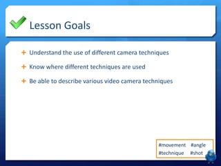 Lesson Goals
 Understand the use of different camera techniques
 Know where different techniques are used
 Be able to describe various video camera techniques

#movement #angle
#technique #shot

 