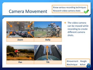 Camera Movement

Know various recording techniques
Research video camera shots

 The video camera

can be moved while
recording to create
different camera
shots.
Zoom

Dolly

Pan

Tilt

#movement #angle
#technique #shot

 