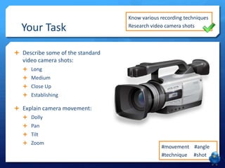 Your Task

Know various recording techniques
Research video camera shots

 Describe some of the standard

video camera shots:
 Long
 Medium
 Close Up

 Establishing

 Explain camera movement:
 Dolly
 Pan

 Tilt
 Zoom

#movement #angle
#technique #shot

 