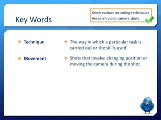 Key Words
 Technique

Know various recording techniques
Research video camera shots

 The way in which a particular task is

carried out or the skills used
 Movement

 Shots that involve changing position or

moving the camera during the shot

 