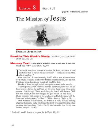 (page 64 of Standard Edition)
8Lesson *May 16–22
The Mission of Jesus
Sabbath Afternoon
Read for This Week’s Study: Luke 15:4–7, 11–32; 16:19–31;
18:35–43; 19:1–10.
Memory Text: “ ‘The Son of Man has come to seek and to save that
which was lost’ ” (Luke 19:10, NKJV).
I
f we were to write a mission statement for Jesus, we could not do
any better than to repeat His own words: “ ‘To seek and to save that
which was lost.’ ”
What was lost? It was humanity itself, which was alienated from
God, subject to death, and filled with fear, disappointment, and despair.
If nothing were done in our behalf, all would be lost.
Thanks to Jesus, though, we all have great reasons to be hopeful.
“In the apostasy, man alienated himself from God; earth was cut off
from heaven. Across the gulf that lay between, there could be no com-
munion. But through Christ, earth is again linked with heaven. With
His own merits, Christ has bridged the gulf which sin had made. . . .
Christ connects fallen man in his weakness and helplessness with the
Source of infinite power.”—Ellen G. White, Steps to Christ, p. 20.
From Genesis to Revelation, the Bible is a story of God seeking
after lost humanity. Luke illustrates this truth by using three important
parables: the lost sheep (Luke 15:4–7), the lost coin (vss. 8–10), and
the lost son (vss. 11–32).
* Study this week’s lesson to prepare for Sabbath, May 23.
98
 