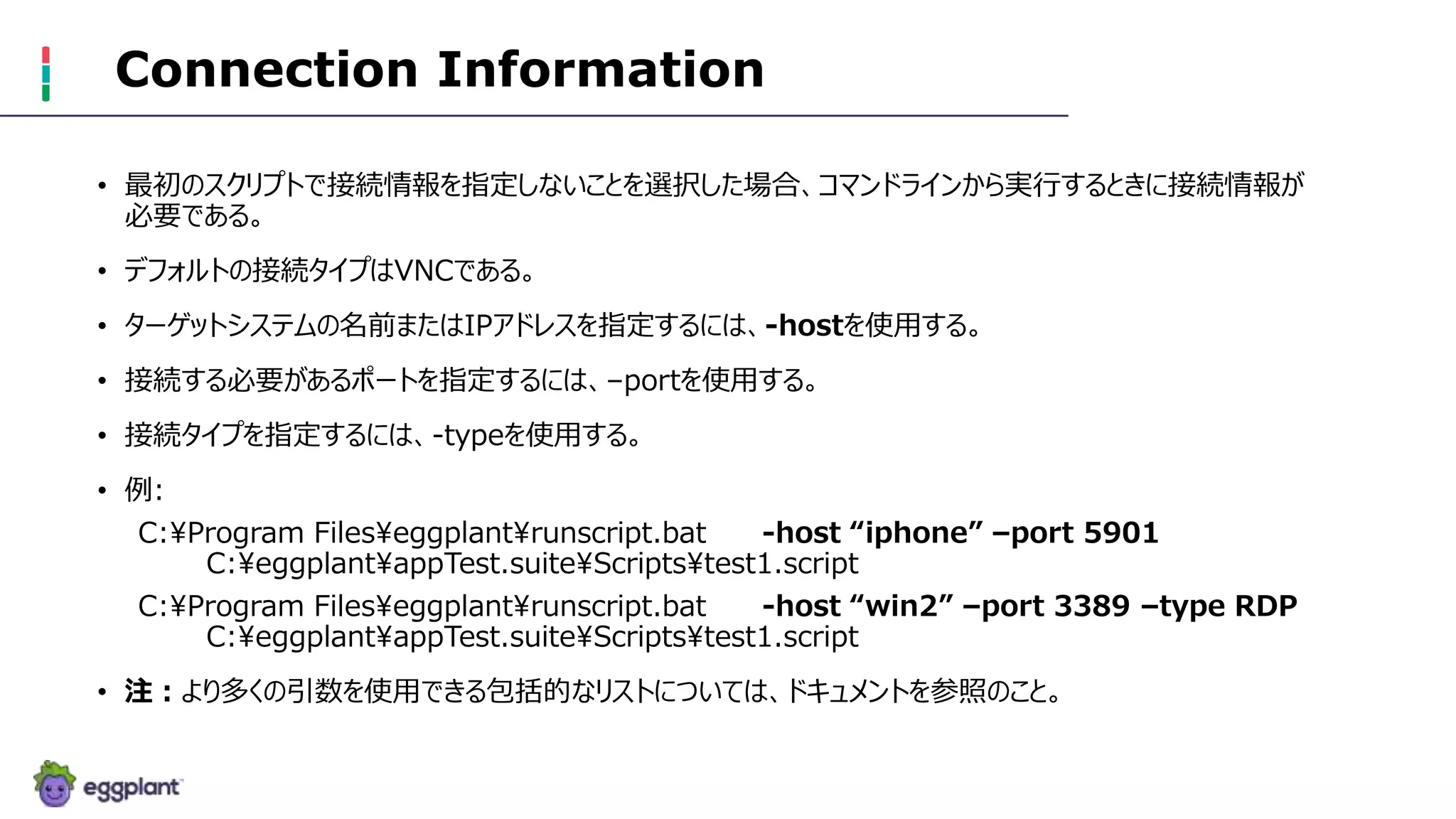 Connection Information
• 最初のスクリプトで接続情報を指定しないことを選択した場合、コマンドラインから実行するときに接続情報が
必要である。
• デフォルトの接続タイプはVNCである。
• ターゲットシステムの名前またはIPアドレスを指定するには、-hostを使用する。
• 接続する必要があるポートを指定するには、–portを使用する。
• 接続タイプを指定するには、-typeを使用する。
• 例:
C:Program Fileseggplantrunscript.bat -host “iphone” –port 5901
C:eggplantappTest.suiteScriptstest1.script
C:Program Fileseggplantrunscript.bat -host “win2” –port 3389 –type RDP
C:eggplantappTest.suiteScriptstest1.script
• 注：より多くの引数を使用できる包括的なリストについては、ドキュメントを参照のこと。
 
