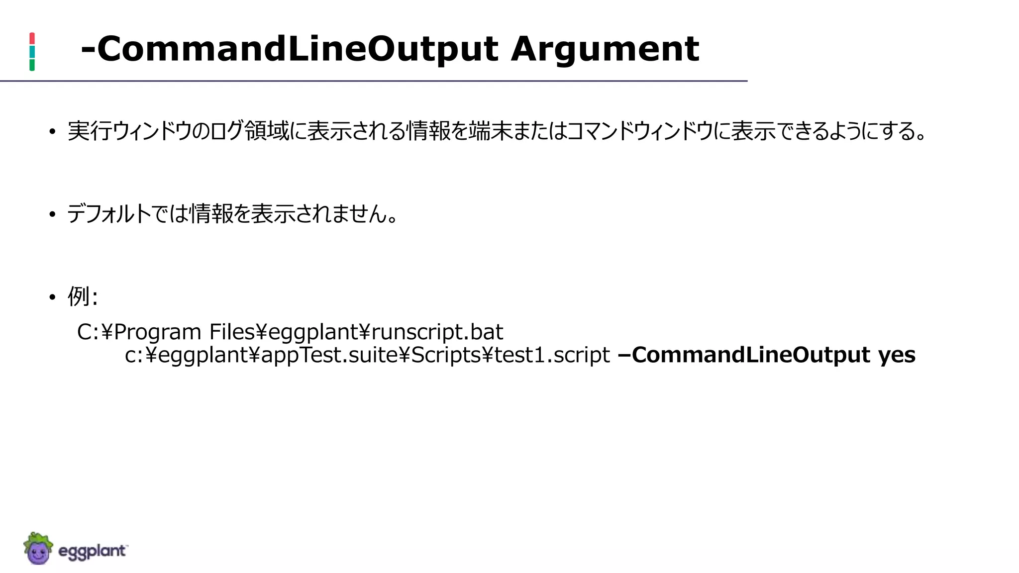 -CommandLineOutput Argument
• 実行ウィンドウのログ領域に表示される情報を端末またはコマンドウィンドウに表示できるようにする。
• デフォルトでは情報を表示されません。
• 例:
C:Program Fileseggplantrunscript.bat
c:eggplantappTest.suiteScriptstest1.script –CommandLineOutput yes
 
