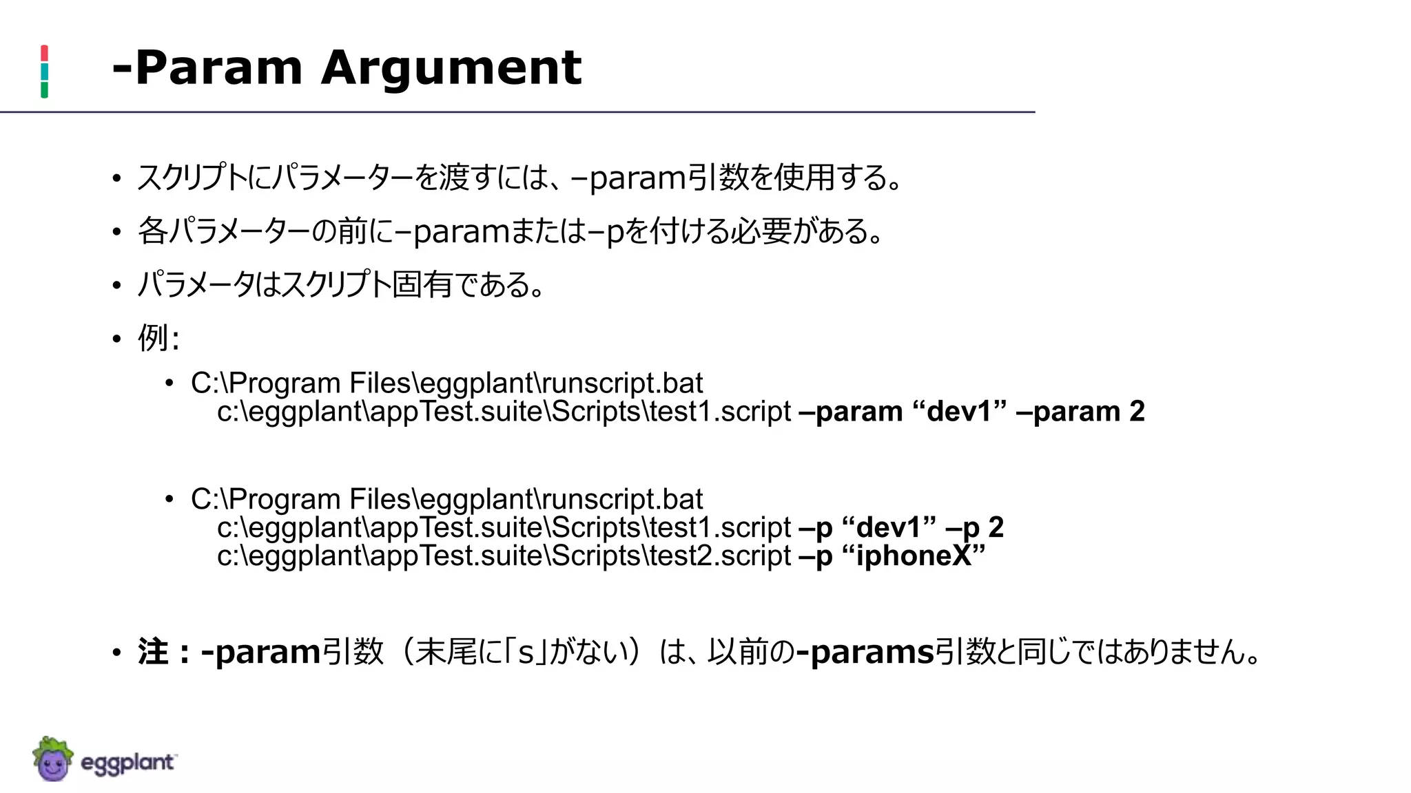 -Param Argument
• スクリプトにパラメーターを渡すには、–param引数を使用する。
• 各パラメーターの前に–paramまたは–pを付ける必要がある。
• パラメータはスクリプト固有である。
• 例:
• C:Program Fileseggplantrunscript.bat
c:eggplantappTest.suiteScriptstest1.script –param “dev1” –param 2
• C:Program Fileseggplantrunscript.bat
c:eggplantappTest.suiteScriptstest1.script –p “dev1” –p 2
c:eggplantappTest.suiteScriptstest2.script –p “iphoneX”
• 注：-param引数（末尾に「s」がない）は、以前の-params引数と同じではありません。
 