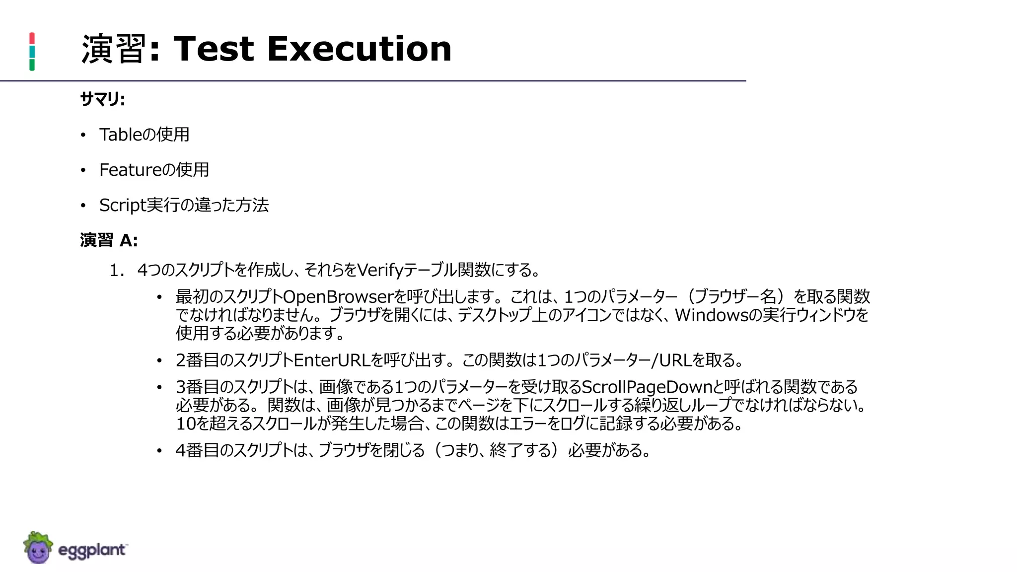 演習: Test Execution
サマリ:
• Tableの使用
• Featureの使用
• Script実行の違った方法
演習 A:
1. 4つのスクリプトを作成し、それらをVerifyテーブル関数にする。
• 最初のスクリプトOpenBrowserを呼び出します。 これは、1つのパラメーター（ブラウザー名）を取る関数
でなければなりません。 ブラウザを開くには、デスクトップ上のアイコンではなく、Windowsの実行ウィンドウを
使用する必要があります。
• 2番目のスクリプトEnterURLを呼び出す。 この関数は1つのパラメーター/URLを取る。
• 3番目のスクリプトは、画像である1つのパラメーターを受け取るScrollPageDownと呼ばれる関数である
必要がある。 関数は、画像が見つかるまでページを下にスクロールする繰り返しループでなければならない。
10を超えるスクロールが発生した場合、この関数はエラーをログに記録する必要がある。
• 4番目のスクリプトは、ブラウザを閉じる（つまり、終了する）必要がある。
 