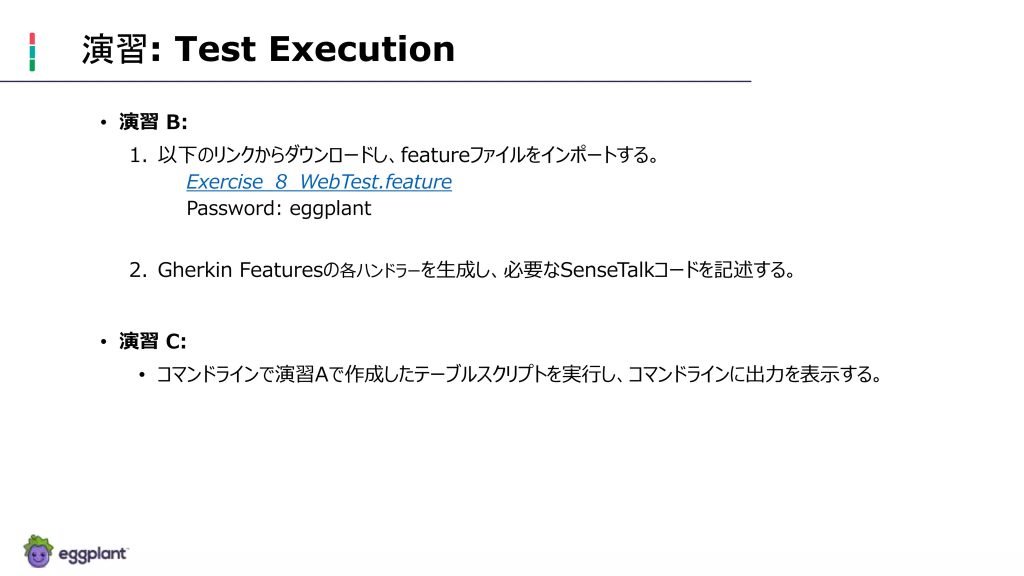 演習: Test Execution
• 演習 B:
1. 以下のリンクからダウンロードし、featureファイルをインポートする。
Exercise_8_WebTest.feature
Password: eggplant
2. Gherkin Featuresの各ハンドラーを生成し、必要なSenseTalkコードを記述する。
• 演習 C:
• コマンドラインで演習Aで作成したテーブルスクリプトを実行し、コマンドラインに出力を表示する。
 