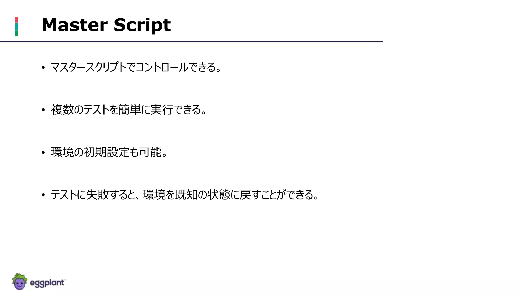 Master Script
• マスタースクリプトでコントロールできる。
• 複数のテストを簡単に実行できる。
• 環境の初期設定も可能。
• テストに失敗すると、環境を既知の状態に戻すことができる。
 