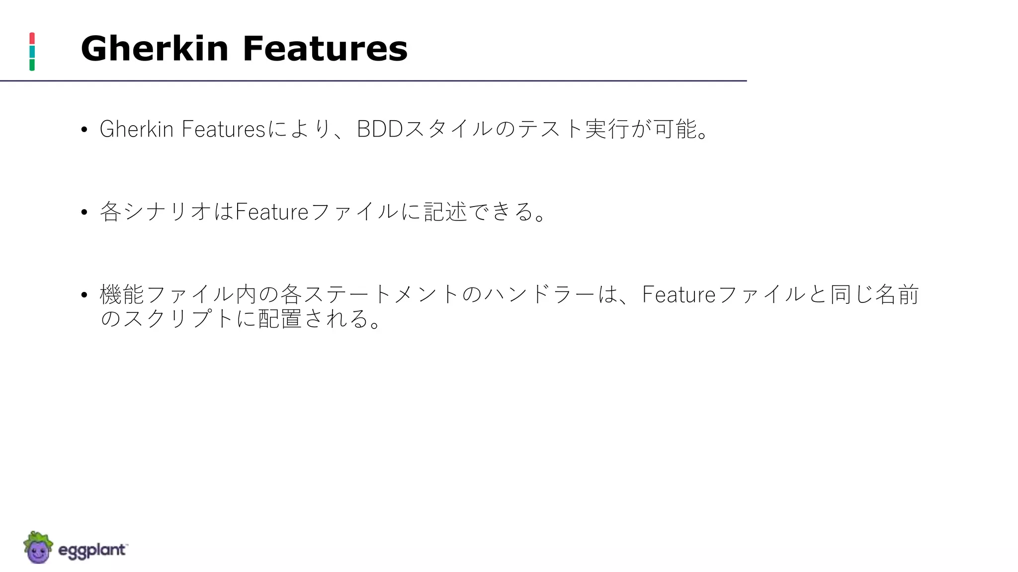Gherkin Features
• Gherkin Featuresにより、BDDスタイルのテスト実行が可能。
• 各シナリオはFeatureファイルに記述できる。
• 機能ファイル内の各ステートメントのハンドラーは、Featureファイルと同じ名前
のスクリプトに配置される。
 