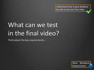 What can we test
in the final video?
Think about the key requirements…
Understand how to give feedback
Be able to test the final video
#test #feedback
#requirement
 