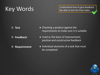 Test
Feedback
Requirement
 Checking a product against the
requirements to make sure it is suitable
 Used as the basis of improvement,
positive and constructive feedback
 Individual elements of a task that must
be completed
Key Words Understand how to give feedback
Be able to test the final video
 